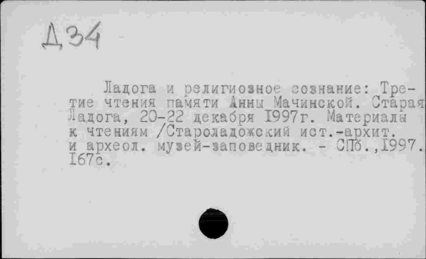 ﻿№4
Ладога и религиозное сознание: Тре-тие чтения памяти Анны Мачинской. Старая Ладога, 20-22 декабря 1997г. Материалу к чтениям /Староладожский ист.-архит. и археол. музей-заповедник. - СПб.,1997. 167с.